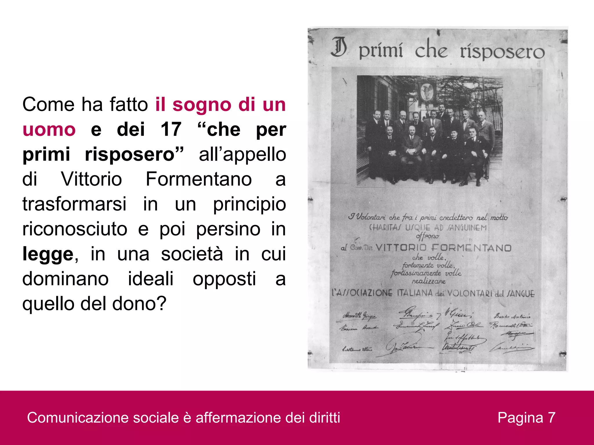 Come ha fatto il sogno di un
uomo e dei 17 “che per
primi risposero” all’appello
di Vittorio Formentano a
trasformarsi in un principio
riconosciuto e poi persino in
legge, in una società in cui
dominano ideali opposti a
quello del dono?




Comunicazione sociale è affermazione dei diritti   Pagina 7
 