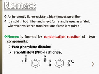  An inherently flame-resistant, high-temperature fiber
 It is sold in both fiber and sheet forms and is used as a fabric
wherever resistance from heat and flame is required,
Nomex is formed by condensation reaction of two
components:
Para-phenylene diamine
Terephthaloyl (PPD-T) chloride,
 