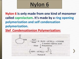 Nylon 6 is only made from one kind of monomer
called caprolactam. It's made by a ring opening
polymerization and self condensation
polymerization.
Slef Condensationion Polymerization:
Nylon 6
 