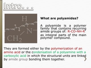 What are polyamides?
A polyamide is a polymer
family that contains recurring
amide groups of: R-CO-NH-R’
as integral parts of the main
polymer compound.
They are formed either by the polymerization of an
amino acid or the condensation of a polyamine with a
carboxylic acid in which the structural units are linked
by amide group bonding them together.
 
