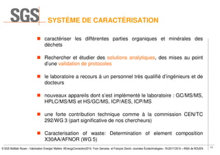 13
© SGS Multilab Rouen - Valorisation Energie/ Matière #EnergyConnection2014, Yvon Gervaise et François David– Journées Écotechnologies– 19-20/11/2014 – INSA de ROUEN
SYSTÈME DE CARACTÉRISATION
caractériser les différentes parties organiques et minérales des
déchets
Rechercher et étudier des solutions analytiques, des mises au point
d’une validation de protocoles
le laboratoire a recours à un personnel très qualifié d’ingénieurs et de
docteurs
nouveaux appareils dont s’est implémenté le laboratoire : GC/MS/MS,
HPLC/MS/MS et HS/GC/MS, ICP/AES, ICP/MS
une forte contribution technique comme à la commission CEN/TC
292/WG 3 (part significative de nos chercheurs)
Caracterisation of waste: Determination of element composition
X30AA/AFNOR (WG 5)
 