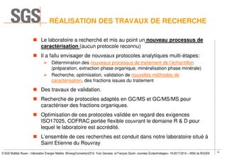 14
© SGS Multilab Rouen - Valorisation Energie/ Matière #EnergyConnection2014, Yvon Gervaise et François David– Journées Écotechnologies– 19-20/11/2014 – INSA de ROUEN
RÉALISATION DES TRAVAUX DE RECHERCHE
Le laboratoire a recherché et mis au point un nouveau processus de
caractérisation (aucun protocole reconnu)
Il a fallu envisager de nouveaux protocoles analytiques multi-étapes:
Détermination des nouveaux processus de traitement de l’échantillon
(préparation, extraction phase organique, minéralisation phase minérale)
Recherche, optimisation, validation de nouvelles méthodes de
caractérisation, des fractions issues du traitement
Des travaux de validation.
Recherche de protocoles adaptés en GC/MS et GC/MS/MS pour
caractériser des fractions organiques.
Optimisation de ces protocoles validée en regard des exigences
ISO17025, COFRAC portée flexible couvrant le domaine R & D pour
lequel le laboratoire est accrédité.
L’ensemble de ces recherches est conduit dans notre laboratoire situé à
Saint Etienne du Rouvray
 