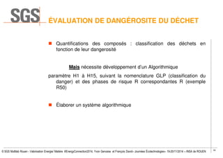 16
© SGS Multilab Rouen - Valorisation Energie/ Matière #EnergyConnection2014, Yvon Gervaise et François David– Journées Écotechnologies– 19-20/11/2014 – INSA de ROUEN
ÉVALUATION DE DANGÉROSITE DU DÉCHET
Quantifications des composés : classification des déchets en
fonction de leur dangerosité
Mais nécessite développement d’un Algorithmique
paramètre H1 à H15, suivant la nomenclature GLP (classification du
danger) et des phases de risque R correspondantes R (exemple
R50)
Élaborer un système algorithmique
 