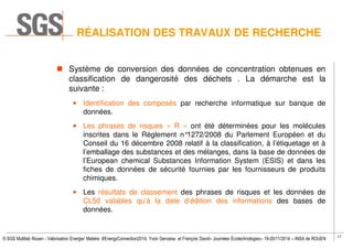 17
© SGS Multilab Rouen - Valorisation Energie/ Matière #EnergyConnection2014, Yvon Gervaise et François David– Journées Écotechnologies– 19-20/11/2014 – INSA de ROUEN
Système de conversion des données de concentration obtenues en
classification de dangerosité des déchets . La démarche est la
suivante :
• Identification des composés par recherche informatique sur banque de
données.
• Les phrases de risques « R » ont été déterminées pour les molécules
inscrites dans le Règlement n°1272/2008 du Parlement Européen et du
Conseil du 16 décembre 2008 relatif à la classification, à l’étiquetage et à
l’emballage des substances et des mélanges, dans la base de données de
l’European chemical Substances Information System (ESIS) et dans les
fiches de données de sécurité fournies par les fournisseurs de produits
chimiques.
• Les résultats de classement des phrases de risques et les données de
CL50 valables qu’à la date d’édition des informations des bases de
données.
RÉALISATION DES TRAVAUX DE RECHERCHE
 