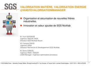 2
© SGS Multilab Rouen - Valorisation Energie/ Matière #EnergyConnection2014, Yvon Gervaise et François David– Journées Écotechnologies– 19-20/11/2014 – INSA de ROUEN
VALORISATION MATIÈRE, VALORISATION ÉNERGIE
@WASTEVALORISATIONMANAGER
Organisation et sécurisation de nouvelles filières
industrielles.
Innovation et valeur ajoutée de SGS Multilab
M. Yvon GERVAISE
Ingénieur INSCIR/ INSA
Directeur SGS Multilab Rouen
M. François DAVID
Ingénieur INSA
Directeur Recherche & Développement SGS Multilab
M. Denis CANUEL
Ingénieur INSA / ENSCR
LEAN Manager / Ingénieur optimisation processus
 