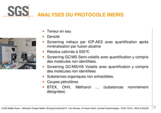 20
© SGS Multilab Rouen - Valorisation Energie/ Matière #EnergyConnection2014, Yvon Gervaise et François David– Journées Écotechnologies– 19-20/11/2014 – INSA de ROUEN
ANALYSES DU PROTOCOLE INERIS
• Teneur en eau
• Densité
• Screening métaux par ICP-AES avec quantification après
minéralisation par fusion alcaline
• Résidus calcinés à 550°C
• Screening GC/MS Semi-volatils avec quantification y compris
des molécules non identifiées.
• Screening GC/MS/HS Volatils avec quantification y compris
des molécules non identifiées
• Substances organiques non extractibles.
• Coupes pétrolières
• BTEX, OHV, Méthanol … (substances nommément
désignées)
 