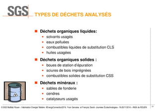 21
© SGS Multilab Rouen - Valorisation Energie/ Matière #EnergyConnection2014, Yvon Gervaise et François David– Journées Écotechnologies– 19-20/11/2014 – INSA de ROUEN
TYPES DE DÉCHETS ANALYSÉS
Déchets organiques liquides:
• solvants usagés
• eaux polluées
• combustibles liquides de substitution CLS
• huiles usagées
Déchets organiques solides :
• boues de station d’épuration
• sciures de bois imprégnées
• combustibles solides de substitution CSS
Déchets minéraux :
• sables de fonderie
• cendres
• catalyseurs usagés
 
