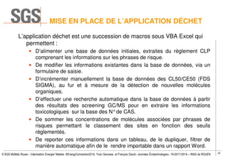 22
© SGS Multilab Rouen - Valorisation Energie/ Matière #EnergyConnection2014, Yvon Gervaise et François David– Journées Écotechnologies– 19-20/11/2014 – INSA de ROUEN
MISE EN PLACE DE L’APPLICATION DÉCHET
L’application déchet est une succession de macros sous VBA Excel qui
permettent :
• D’alimenter une base de données initiales, extraites du règlement CLP
comprenant les informations sur les phrases de risque.
• De modifier les informations existantes dans la base de données, via un
formulaire de saisie.
• D’incrémenter manuellement la base de données des CL50/CE50 (FDS
SIGMA), au fur et à mesure de la détection de nouvelles molécules
organiques.
• D’effectuer une recherche automatique dans la base de données à partir
des résultats des screening GC/MS pour en extraire les informations
toxicologiques sur la base des N°de CAS.
• De sommer les concentrations de molécules associées par phrases de
risques permettant le classement des sites en fonction des seuils
réglementés.
• De reporter ces informations dans un tableau, de le dupliquer, filtrer de
manière automatique afin de le rendre importable dans un rapport Word.
 