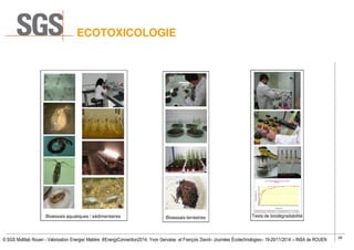 28
© SGS Multilab Rouen - Valorisation Energie/ Matière #EnergyConnection2014, Yvon Gervaise et François David– Journées Écotechnologies– 19-20/11/2014 – INSA de ROUEN
Bioessais terrestres Tests de biodégradabilité
0
10
20
30
40
50
60
70
80
90
100
0 1 2 3 4 5 6 7 8 9 10 11 12 13 14 15 16 17 18 19 20 21 22 23 24 25 26 27 28
Biodégradation(%)
Temps (jours)
Tauxde biodégradation en fonction du temps
OCDE 301
Témoin Référence Echantillon 60% biodégradabi lité fac ile 10% latence
Bioessais aquatiques / sédimentaires
ECOTOXICOLOGIE
 