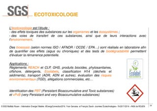 29
© SGS Multilab Rouen - Valorisation Energie/ Matière #EnergyConnection2014, Yvon Gervaise et François David– Journées Écotechnologies– 19-20/11/2014 – INSA de ROUEN
ECOTOXICOLOGIE
L’écotoxicologie est l’étude :
- des effets toxiques des substances sur les organismes et les écosystèmes ;
- des voies de transfert de ces substances, ainsi que de leurs interactions avec
l’environnement.
Des bioessais (selon normes ISO / AFNOR / OCDE / EPA…) sont réalisés en laboratoire afin
de quantifier ces effets (aigus ou chroniques) et des tests de biodégradabilité permettent
d’évaluer la rémanence potentielle.
Applications :
Règlements REACH et CLP, GHS, produits biocides, phytosanitaires,
offshore, détergents, Ecolabels, classification H14 (déchets et
sédiments), transport (ADR, ADN et autres), évaluation des risques
environnementaux (TGD), allégations commerciales, etc…
Identification des PBT (Persistant Bioaccumulative and Toxic substances)
et vPvB (very Persistant and very Bioaccumulative substances)
 