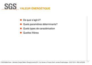 3
© SGS Multilab Rouen - Valorisation Energie/ Matière #EnergyConnection2014, Yvon Gervaise et François David– Journées Écotechnologies– 19-20/11/2014 – INSA de ROUEN
VALEUR ÉNERGÉTIQUE
De quoi s’agit-il?
Quels paramètres déterminants?
Quels types de caractérisation
Quelles filières
 