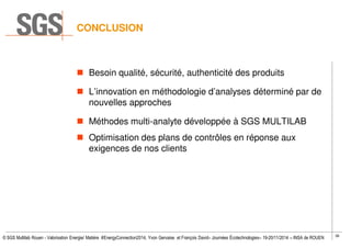 36
© SGS Multilab Rouen - Valorisation Energie/ Matière #EnergyConnection2014, Yvon Gervaise et François David– Journées Écotechnologies– 19-20/11/2014 – INSA de ROUEN
CONCLUSION
Besoin qualité, sécurité, authenticité des produits
L’innovation en méthodologie d’analyses déterminé par de
nouvelles approches
Méthodes multi-analyte développée à SGS MULTILAB
Optimisation des plans de contrôles en réponse aux
exigences de nos clients
PRÉOCCUPATION
INNOVATION
SOLUTION
OPTIMISATION
 