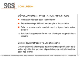 37
© SGS Multilab Rouen - Valorisation Energie/ Matière #EnergyConnection2014, Yvon Gervaise et François David– Journées Écotechnologies– 19-20/11/2014 – INSA de ROUEN
DÉVELOPPEMENT PRESTATION ANALYTIQUE
Innovation réalisée sous la contrainte
Résolution de problématique des plans de contrôles
Suivi de la mise sur le marché : service à plus haute valeur
ajoutée
-> Suivi de l’usage qu’en feront nos clients par rapport à leurs
besoins
Derrière toute méthode il y a une philosophie
Ces innovations analytiques déterminent l’augmentation de la
valeur ajoutée des services et prestations de notre laboratoire
pour nos clients
CONCLUSION
 
