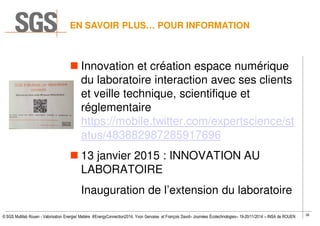38
© SGS Multilab Rouen - Valorisation Energie/ Matière #EnergyConnection2014, Yvon Gervaise et François David– Journées Écotechnologies– 19-20/11/2014 – INSA de ROUEN
Innovation et création espace numérique
du laboratoire interaction avec ses clients
et veille technique, scientifique et
réglementaire
https://mobile.twitter.com/expertscience/st
atus/483882987285917696
13 janvier 2015 : INNOVATION AU
LABORATOIRE
Inauguration de l’extension du laboratoire
EN SAVOIR PLUS… POUR INFORMATION
 