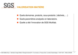 4
© SGS Multilab Rouen - Valorisation Energie/ Matière #EnergyConnection2014, Yvon Gervaise et François David– Journées Écotechnologies– 19-20/11/2014 – INSA de ROUEN
VALORISATION MATIÈRE
Quels domaines, produits, sous-produits ( déchets,… )
Quels paramètres analysés en laboratoire.
Quelle a été l’innovation de SGS Multilab.
 