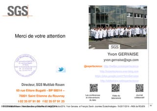 40
© SGS Multilab Rouen - Valorisation Energie/ Matière #EnergyConnection2014, Yvon Gervaise et François David– Journées Écotechnologies– 19-20/11/2014 – INSA de ROUEN
Yvon GERVAISE
yvon.gervaise@sgs.com
@expertscience : http://twitter.com/expertscience
http://expertscience.over-blog.com
https://plus.google.com/+YvonGervaise
http://slideshare.net/expertscience
Directeur, SGS Multilab Rouen
65 rue Ettore Bugatti - BP 90014 –
76801 Saint Etienne du Rouvray
t 02 35 07 91 80 f 02 35 07 91 25
Merci de votre attention
Les conférences
et interventions
du labo
Vidéo du
laboratoire
Journal
collaboratif
© SGS Multilab Rouen, Yvon Gervaise – Secur’Food – 14/10/2014
 