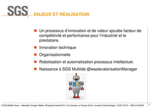 5
© SGS Multilab Rouen - Valorisation Energie/ Matière #EnergyConnection2014, Yvon Gervaise et François David– Journées Écotechnologies– 19-20/11/2014 – INSA de ROUEN
ENJEUX ET RÉALISATION
Un processus d’innovation et de valeur ajoutée facteur de
compétitivité et performance pour l’industriel et le
prestataire.
Innovation technique
Organisationnelle
Robotisation et automatisation processus Intellectuel.
Naissance à SGS Multilab @wastevalorisationManager
 