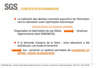 7
© SGS Multilab Rouen - Valorisation Energie/ Matière #EnergyConnection2014, Yvon Gervaise et François David– Journées Écotechnologies– 19-20/11/2014 – INSA de ROUEN
CONTEXTE ECONOMIQUE
Le traitement des déchets s’orientent aujourd’hui de l’élimination
vers la valorisation outre l’optimisation économique
le déchet devient une ressource valorisable
Organisation et Optimisation de ces filières directives
réglementaires (dont 2008/98/CE)
A la demande d’acteurs de la filière : notre laboratoire a été
sollicité pour une étude et recherche
but : concevoir un système permettant de caractériser un
déchet, classer sa dangerosité.
 