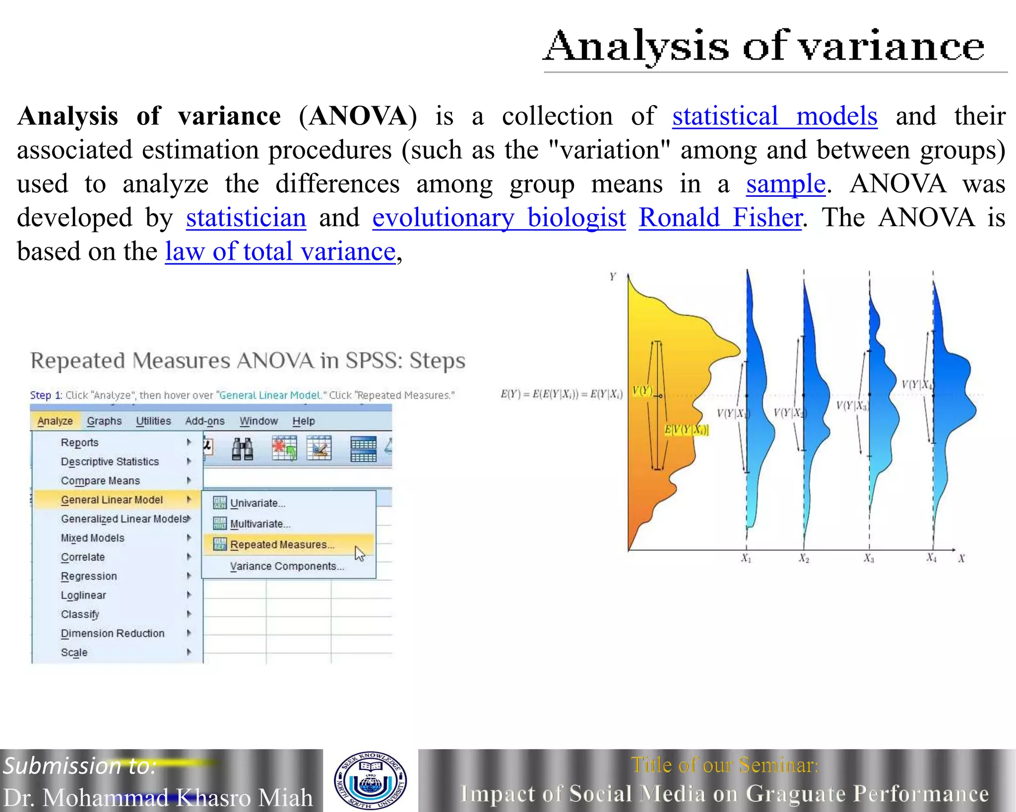 Analysis of variance (ANOVA) is a collection of statistical models and their
associated estimation procedures (such as the "variation" among and between groups)
used to analyze the differences among group means in a sample. ANOVA was
developed by statistician and evolutionary biologist Ronald Fisher. The ANOVA is
based on the law of total variance,
Submission to:
Dr. Mohammad Khasro Miah
 