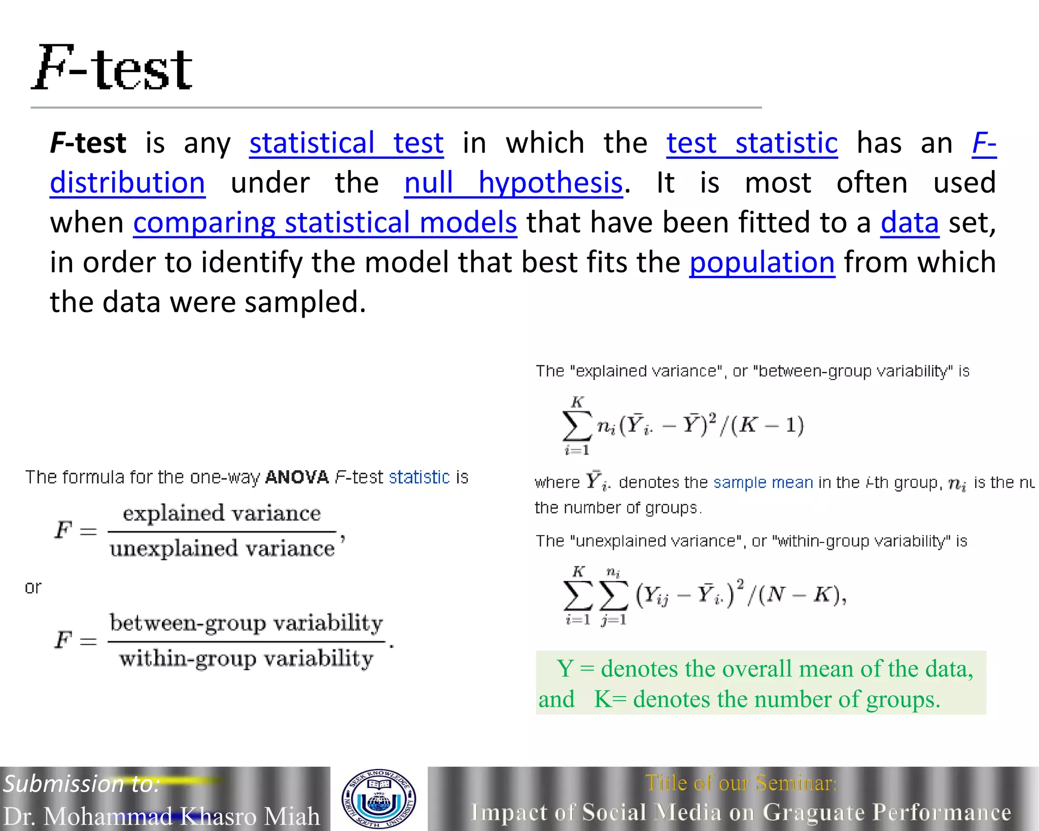 F-test is any statistical test in which the test statistic has an F-
distribution under the null hypothesis. It is most often used
when comparing statistical models that have been fitted to a data set,
in order to identify the model that best fits the population from which
the data were sampled.
Y = denotes the overall mean of the data,
and K= denotes the number of groups.
Submission to:
Dr. Mohammad Khasro Miah
 