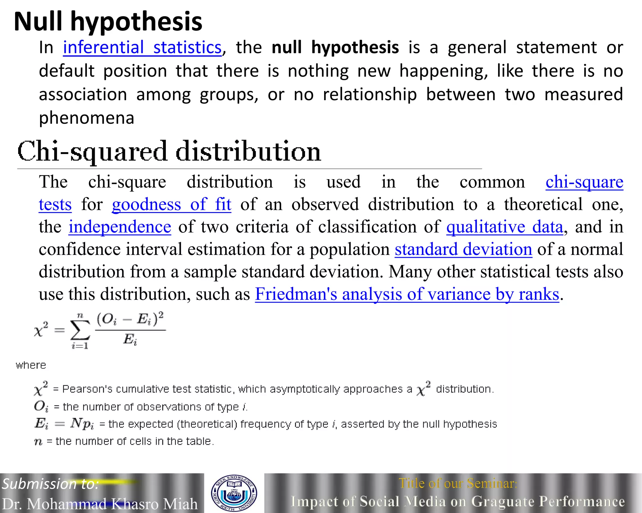 In inferential statistics, the null hypothesis is a general statement or
default position that there is nothing new happening, like there is no
association among groups, or no relationship between two measured
phenomena
Null hypothesis
The chi-square distribution is used in the common chi-square
tests for goodness of fit of an observed distribution to a theoretical one,
the independence of two criteria of classification of qualitative data, and in
confidence interval estimation for a population standard deviation of a normal
distribution from a sample standard deviation. Many other statistical tests also
use this distribution, such as Friedman's analysis of variance by ranks.
Submission to:
Dr. Mohammad Khasro Miah
 