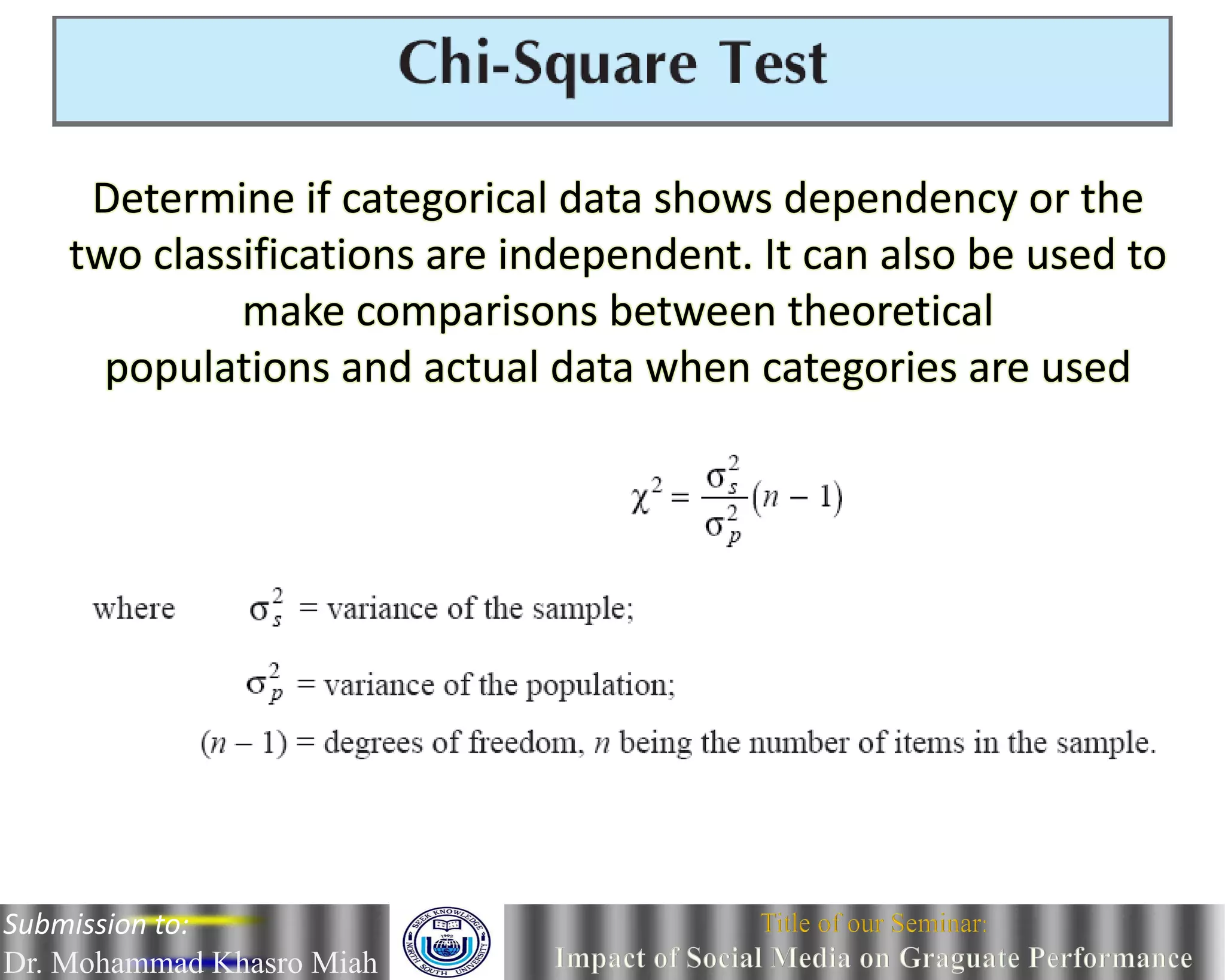 Determine if categorical data shows dependency or the
two classifications are independent. It can also be used to
make comparisons between theoretical
populations and actual data when categories are used
Submission to:
Dr. Mohammad Khasro Miah
 