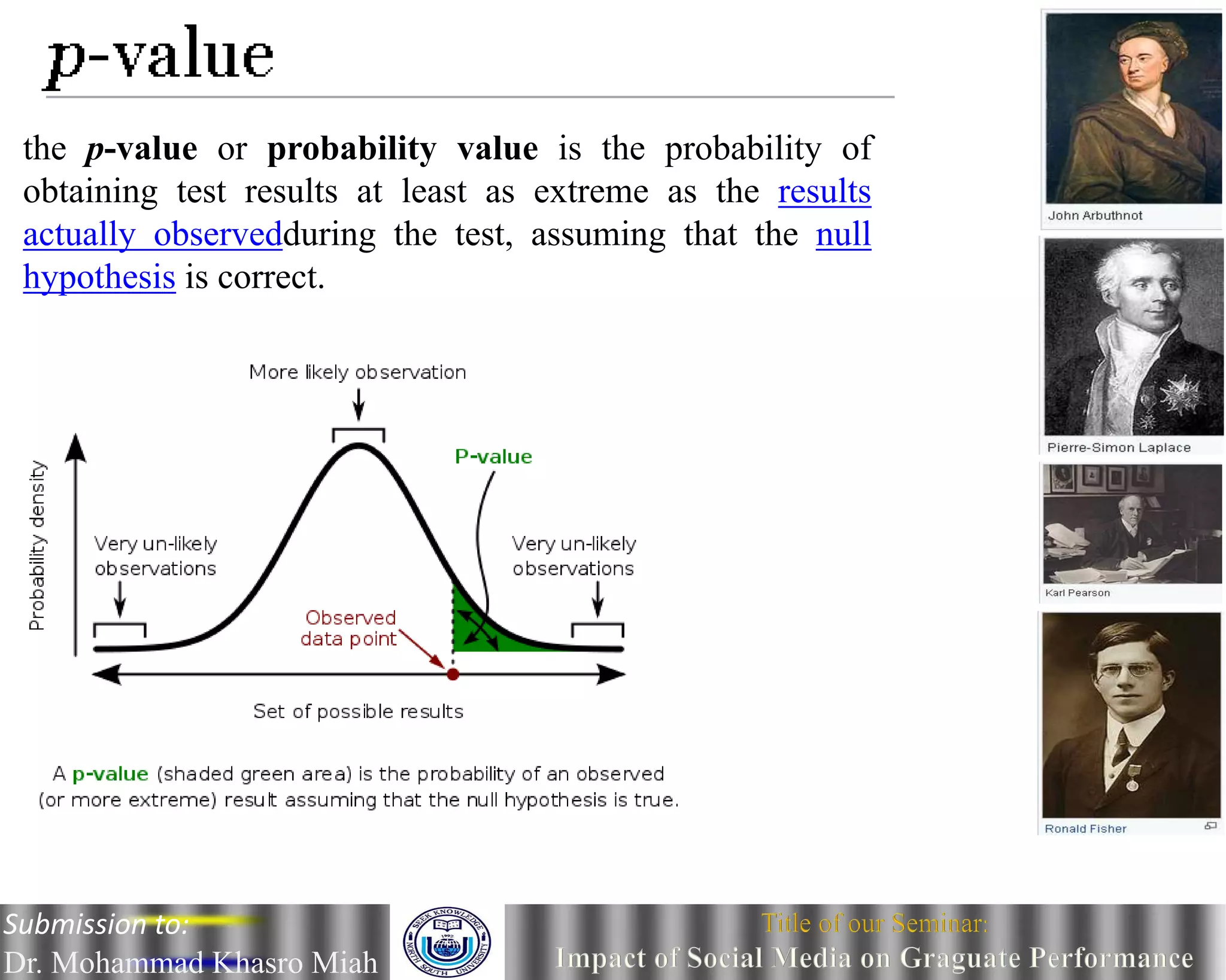 the p-value or probability value is the probability of
obtaining test results at least as extreme as the results
actually observedduring the test, assuming that the null
hypothesis is correct.
Submission to:
Dr. Mohammad Khasro Miah
 