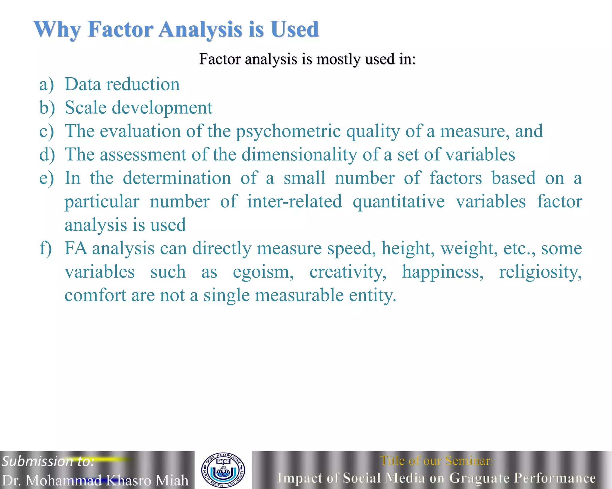 Why Factor Analysis is Used
Factor analysis is mostly used in:
a) Data reduction
b) Scale development
c) The evaluation of the psychometric quality of a measure, and
d) The assessment of the dimensionality of a set of variables
e) In the determination of a small number of factors based on a
particular number of inter-related quantitative variables factor
analysis is used
f) FA analysis can directly measure speed, height, weight, etc., some
variables such as egoism, creativity, happiness, religiosity,
comfort are not a single measurable entity.
Submission to:
Dr. Mohammad Khasro Miah
 