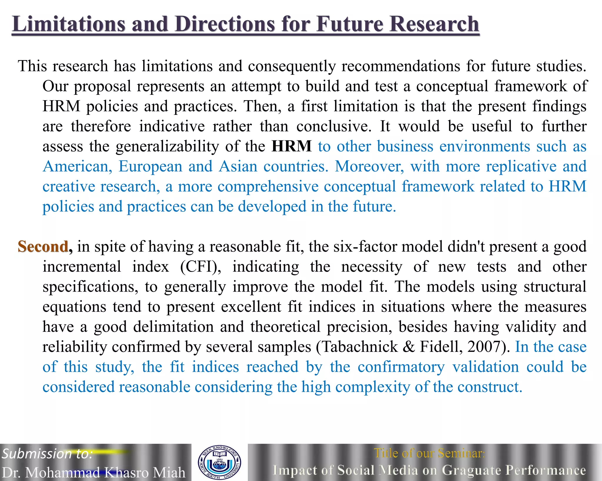 Limitations and Directions for Future Research
This research has limitations and consequently recommendations for future studies.
Our proposal represents an attempt to build and test a conceptual framework of
HRM policies and practices. Then, a first limitation is that the present findings
are therefore indicative rather than conclusive. It would be useful to further
assess the generalizability of the HRM to other business environments such as
American, European and Asian countries. Moreover, with more replicative and
creative research, a more comprehensive conceptual framework related to HRM
policies and practices can be developed in the future.
Second, in spite of having a reasonable fit, the six-factor model didn't present a good
incremental index (CFI), indicating the necessity of new tests and other
specifications, to generally improve the model fit. The models using structural
equations tend to present excellent fit indices in situations where the measures
have a good delimitation and theoretical precision, besides having validity and
reliability confirmed by several samples (Tabachnick & Fidell, 2007). In the case
of this study, the fit indices reached by the confirmatory validation could be
considered reasonable considering the high complexity of the construct.
Submission to:
Dr. Mohammad Khasro Miah
 