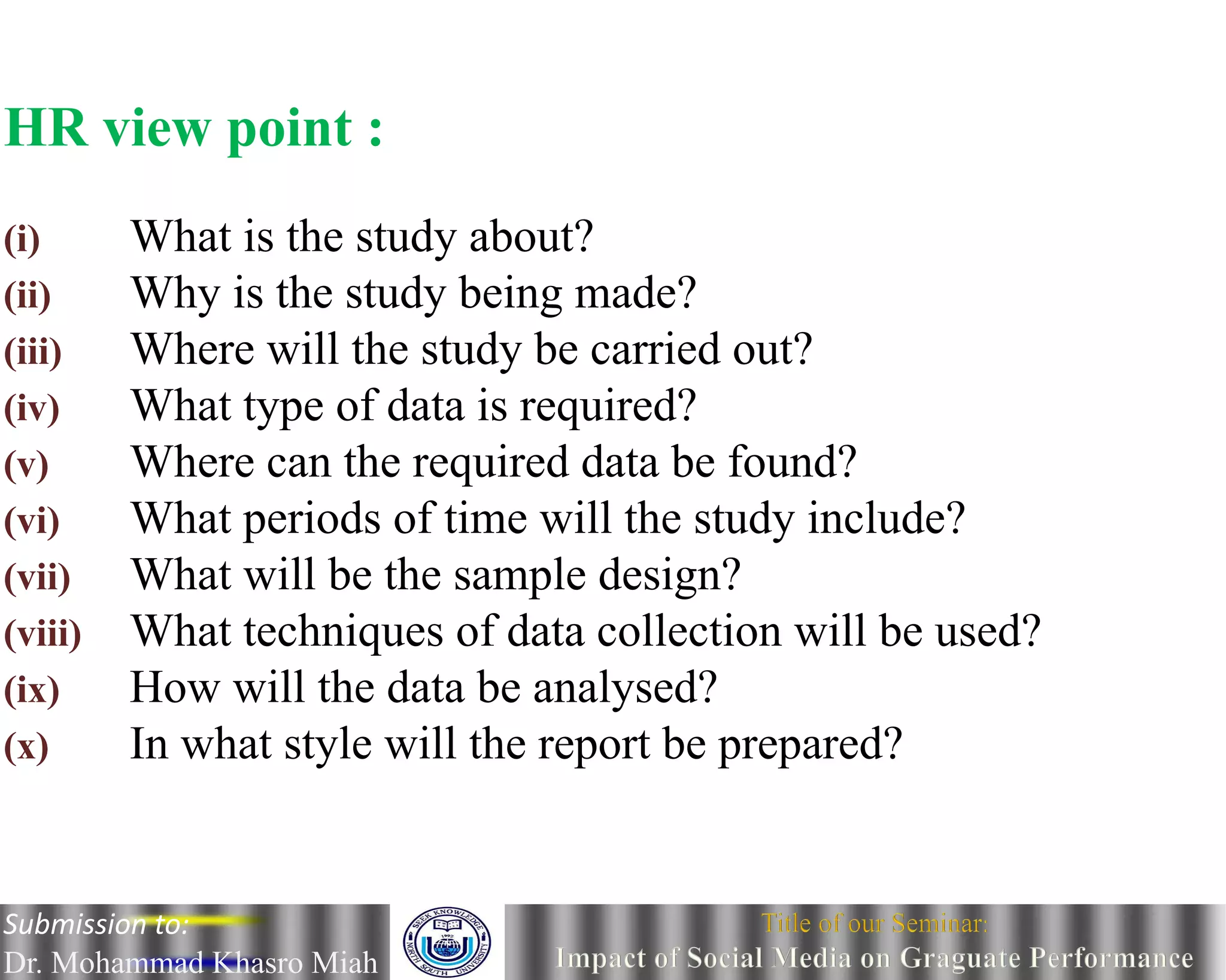 HR view point :
(i) What is the study about?
(ii) Why is the study being made?
(iii) Where will the study be carried out?
(iv) What type of data is required?
(v) Where can the required data be found?
(vi) What periods of time will the study include?
(vii) What will be the sample design?
(viii) What techniques of data collection will be used?
(ix) How will the data be analysed?
(x) In what style will the report be prepared?
Submission to:
Dr. Mohammad Khasro Miah
 