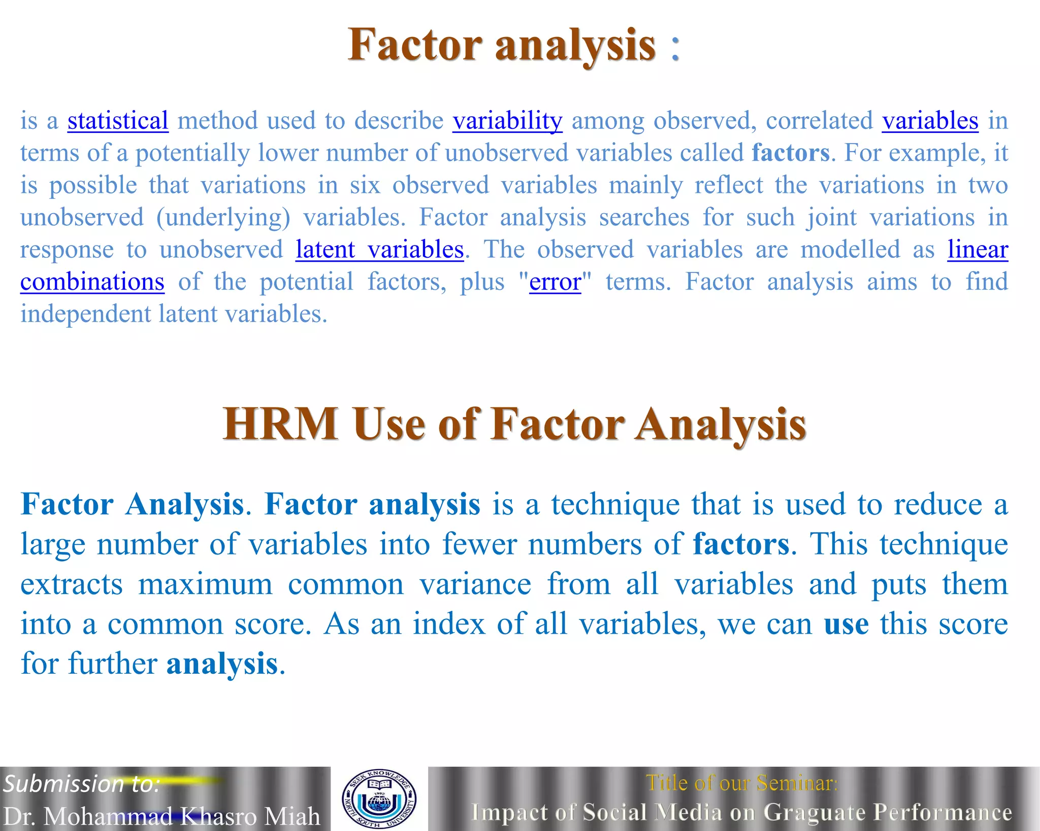 Submission to:
Dr. Mohammad Khasro Miah
Factor analysis :
is a statistical method used to describe variability among observed, correlated variables in
terms of a potentially lower number of unobserved variables called factors. For example, it
is possible that variations in six observed variables mainly reflect the variations in two
unobserved (underlying) variables. Factor analysis searches for such joint variations in
response to unobserved latent variables. The observed variables are modelled as linear
combinations of the potential factors, plus "error" terms. Factor analysis aims to find
independent latent variables.
HRM Use of Factor Analysis
Factor Analysis. Factor analysis is a technique that is used to reduce a
large number of variables into fewer numbers of factors. This technique
extracts maximum common variance from all variables and puts them
into a common score. As an index of all variables, we can use this score
for further analysis.
Submission to:
Dr. Mohammad Khasro Miah
 