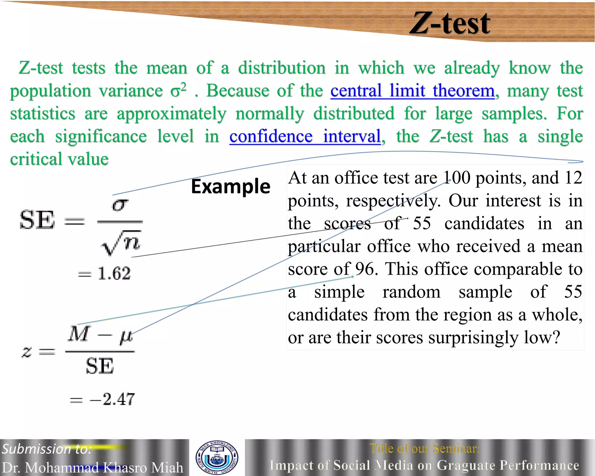 Z-test
Z-test tests the mean of a distribution in which we already know the
population variance σ2 . Because of the central limit theorem, many test
statistics are approximately normally distributed for large samples. For
each significance level in confidence interval, the Z-test has a single
critical value
Example At an office test are 100 points, and 12
points, respectively. Our interest is in
the scores of 55 candidates in an
particular office who received a mean
score of 96. This office comparable to
a simple random sample of 55
candidates from the region as a whole,
or are their scores surprisingly low?
Submission to:
Dr. Mohammad Khasro Miah
 