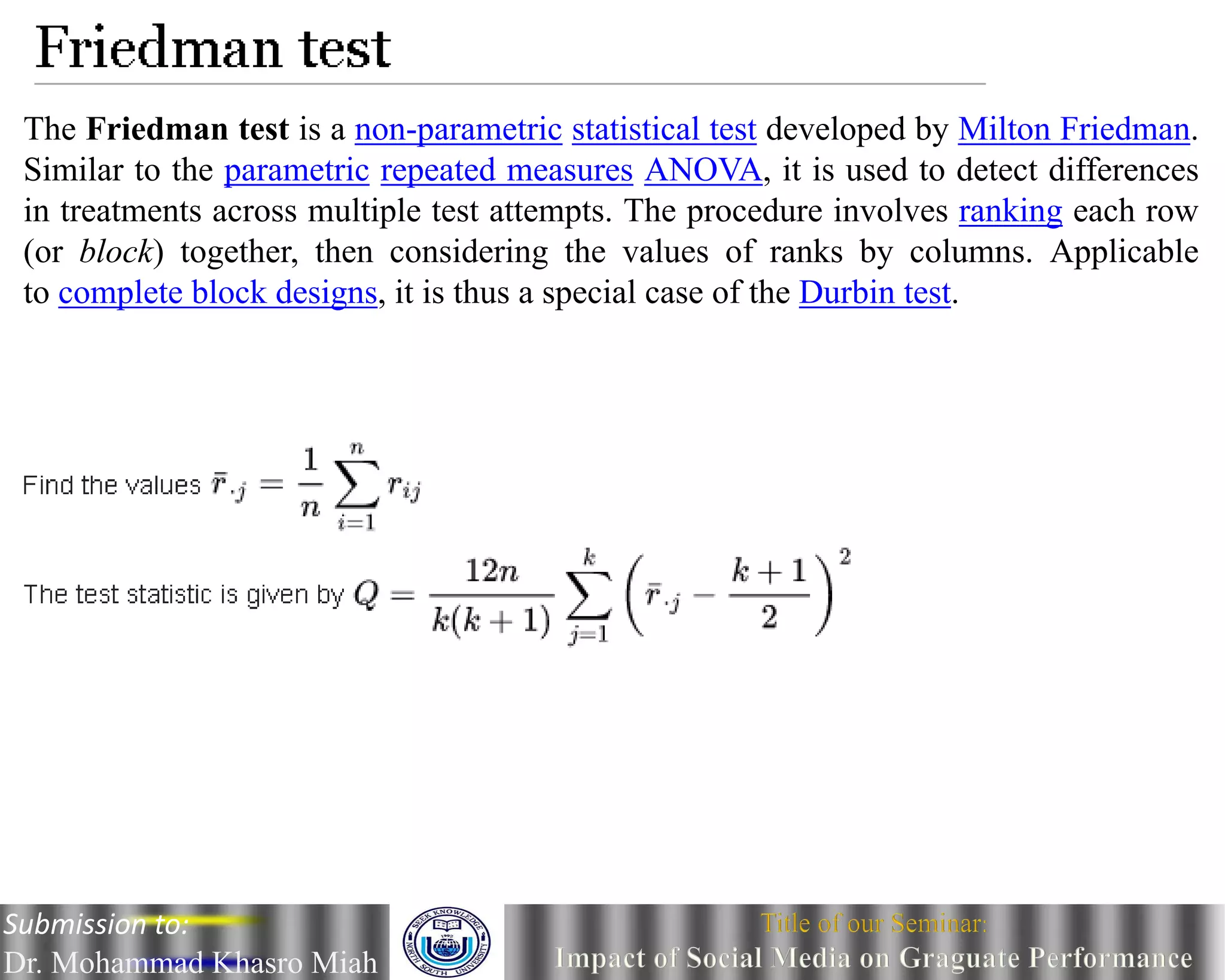 The Friedman test is a non-parametric statistical test developed by Milton Friedman.
Similar to the parametric repeated measures ANOVA, it is used to detect differences
in treatments across multiple test attempts. The procedure involves ranking each row
(or block) together, then considering the values of ranks by columns. Applicable
to complete block designs, it is thus a special case of the Durbin test.
Submission to:
Dr. Mohammad Khasro Miah
 