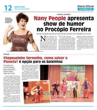 minhas verdades
infantil
Nany People apresenta
show de humor
no Procópio Ferreira
Minhas Verdades aborda os mais variados temas com inteligência e humor
O espetáculo
será encenado
pela companhia
teatral Quem
sabe faz a hora
A humorista
apresenta toda
sua irreverência
na noite deste
domingo, 22
N
este domingo, 22,
Nany People está
de volta ao Guarujá
com o novo espetá-
culo: Minhas Verdades – Muito
mais que um stand up, inédito na
Baixada Santista. Será uma úni-
ca apresentação às 20 horas, no
Teatro Municipal Procópio Fer-
reira, que fica na Avenida Dom
Neste domingo, 22, a Compa-
nhia Teatral Quem sabe faz a hora
levará o espetáculo Chapeuzinho
Vermelho, como salvar o Plane-
ta? ao Teatro Municipal Procó-
pio Ferreira, que fica na Avenida
Dom Pedro I, 350, na Enseada.
A apresentação será às 17 horas.
Com texto e direção da atriz Fáti-
ma Góes, o espetáculo tem como
objetivo abordar a preservação do
meio ambiente, como o desperdí-
cio de recursos naturais, poluição
e reciclagem.
Os ingressos custam R$ 30
(inteira) e R 15 (meia), para es-
tudantes com carteirinha, idosos
acima dos 60 anos, pessoas com
deficiência e crianças entre 2 e 12
Pedro I, 350 – Enseada.
Com 80 minutos de duração, o
novo espetáculo de Nany People
promete ser diferente, inovador e
provocador, pois apresenta histó-
rias e situações vivenciadas pela
artista em sua trajetória profissio-
nal e pessoal. O espetáculo trata
dos mais variados temas com inte-
ligência e humor. Nany convida o
público a se divertir e meditar com
suas observações provocadoras.
Os interessados em assistir
devem garantir seus ingressos
na bilheteria do teatro, das 12
às 18 horas, ou pelo site www.
compreingressos.com. O valor
é R$ 70 (inteira) e R$ 35 (meia).
A classificação indicativa é de
14 anos.
Chapeuzinho Vermelho, como salvar o
Planeta? é opção para os baixinhos
anos. Quem se interessar, pode
adquirir na bilheteria do Teatro ou
pela Internet: compreingressos.
com. A classificação é livre.
Chapeuzinho Vermelho, como
Salvar o Planeta? traz um cenário
bem colorido, além de projeção de
imagens de animais em extinção,
floresta, desmatamento, poluição
e ambientação musical de sons
da floresta.
FotosDivulgação
SEXTA-FEIRA
20 de novembro de 2015
12 GUARUJÁ
Diário Oficial
 