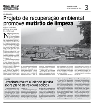 rio do peixe
revisão
Projeto de recuperação ambiental
promove mutirão de limpeza
Ação acontece na
próxima terça-feira,
24, no Perequê
N
a próxima terça-feira,
24, às 9 horas, aconte-
ce a primeira fase do
mutirão da limpeza
dos rios do Projeto de Recupera-
ção Ambiental Rio do Peixe. A
ação é idealizada pela Associação
de Pescadores Artesanais Aqui-
cultores e Prestadores de Serviços
de Turismo de Guarujá (ASPE),
com foco na recuperação ambien-
tal do Rio do Peixe, para sanar
gradativamente fontes geradoras
de poluição orgânica da Praia
do Perequê e regiões adjacentes.
O local de encontro é a sede da
Sociedade Amigos do Perequê,
na km 7 da Estrada de Guarujá
Bertioga, nº 80.
O mutirão conta com apoio da
Prefeitura, por meio da Secretaria
de Meio Ambiente, além do Insti-
tuto Litoral Verde, Oscip dedicada
à educação ambiental que atua na
Serra de Guararu; Condomínio
Acapulco e comércio local.
De acordo com os organiza-
dores, o objetivo da limpeza é
identificar e mapear fontes po-
luidoras diretas e indiretas, assim
como melhorar o fluxo de água
Na próxima quarta-feira,
25, será realizada uma audi-
ência pública para revisão do
Plano Municipal de Gestão
Integrada de Resíduos Sólidos
(PMGIRS). O debate será às
18h30 na Câmara Municipal de
Guarujá, que fica na Avenida
de marés, sobretudo nas áreas de
manguezais, com a diminuição
dos detritos. O mutirão servirá
ainda para promover a autoes-
tima dos moradores, que hoje
convivem com a realidade de
degradação do local e gerar, fu-
turamente, condições favoráveis
para a retomada do Rio do Peixe
como área de lazer e pesca.
Para alcançar esses objetivos,
o Projeto Rio do Peixe também
realizará outros planos de ação.
Três vezes por semana um funcio-
nário e um ajudante da Prefeitura
serão embarcados para percorrer
o rio, retirando os detritos de deri-
va, com divulgação de resultados
por meio de palestras e reuniões
nas escolas do bairro.
O vice-presidente da ASPE,
Fábio Laurindo, ressaltou a
importância da participação de
todos.“Precisamos mobilizar
todos para ações efetivas de pre-
servação, somos pescadores, vi-
vemos aqui e somos responsáveis
por este rio”.
Prefeitura realiza audiência pública
sobre plano de resíduos sólidos
Leomil, 291.
O objetivo é apresentar a pro-
posta da revisão do Plano para que
a população possa participar com
suas contribuições. O trabalho é
resultado do envolvimento da ad-
ministração pública e da sociedade
civil. Promulgado no Município
por meio da Lei Municipal 3.996,
em 14 de dezembro de 2012, o pro-
pósitoépermitiroadequadogeren-
ciamento dos resíduos sólidos no
Município, evitando a degradação
do meio ambiente e, consequen-
temente, garantindo qualidade de
vida para todos.
Em 2 de agosto de 2010, a
Lei Federal 12.305 que Institui
a Política Nacional de Resíduos
Sólidos, deixou a cargo do poder
público normatizar e regulamen-
tar as responsabilidades, desde o
manejo, coleta, destinação e trans-
porte dos resíduos sólidos gerados
na Cidade. Por isso, é importante
que os munícipes participem e
colaborem com sugestões na Re-
visão do PMGIRS.
De acordo com o secretário
municipal de Meio Ambiente e
coordenador do grupo de traba-
lho do Plano, a audiência é um
importante instrumento para
o processo de conscientização
sobre o assunto. “Hoje em dia
geramos muito mais resíduos do
que antigamente e a tendência
é aumentar cada vez mais. Pre-
cisamos mudar nossa postura
para gerar menos resíduos e
reciclar, o que só será possível
com a conscientização das pes-
soas. A revisão do nosso plano
municipal e a audiência pública
são ótimas oportunidades para
isso”, esclarece.
PedroRezende
SEXTA-FEIRA
20 de novembro de 2015
3GUARUJÁ
Diário Oficial
 