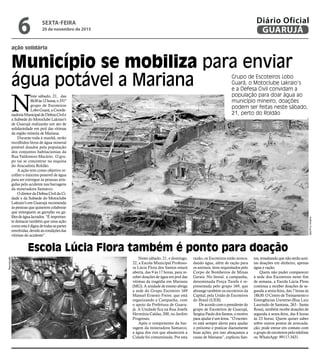 Município se mobiliza para enviar
água potável a Mariana
ação solidária
N
este sábado, 21, das
8h30às12horas,o331º
grupo de Escoteiros
LoboGuará,aCoorde-
nadoriaMunicipaldeDefesaCivile
a Subsede do Motoclube Lakraio’s
de Guarujá realizarão um ato de
solidariedade em prol das vítimas
da região mineira de Mariana.
Durante toda à manhã, serão
recolhidos litros de água mineral
potável doados pela população
dos conjuntos habitacionias da
Rua Valdomiro Macário. O gru-
po vai se concentrar na esquina
do Atacadista Roldão.
A ação tem como objetivo re-
colher o máximo possível de água
para ser entregue às pessoas atin-
gidas pelo acidente nas barragens
da mineradora Samarco.
OdiretordaDefesaCivildaCi-
dade e da Subsede do Motoclube
Lakraio’s em Guarujá recomenda
às pessoas que quiserem colaborar
que entreguem as garrafas ou ga-
lõesdeágualacrados.“Éimportan-
te destacar também que uma ação
comoestaédignadetodasaspartes
envolvidas,devidoàscondiçõesdas
vítimas do acidente”.
Neste sábado, 21, e domingo,
22, a Escola Municipal Professo-
ra Lúcia Flora dos Santos estará
aberta, das 9 às 17 horas, para re-
ceber doações de água em prol das
vítimas da tragédia em Mariana
(MG). A unidade de ensino abriga
a sede do Grupo Escoteiro 169
Manuel Ernesto Freire, que está
organizando a Campanha, com
o apoio da Prefeitura de Guaru-
já. A Unidade fica na Rua Josefa
Hermínia Caldas, 200, no Jardim
Progresso.
Após o rompimento da bar-
ragem da mineradora Samarco,
a água dos rios que abastecem a
Cidade foi contaminada. Por esta
Escola Lúcia Flora também é ponto para doação
Reprodução
AntônioCruz/ABr
razão, os Escoteiros estão arreca-
dando água, além de ração para
os animais, itens requisitados pelo
Corpo de Bombeiros de Minas
Gerais. No litoral, a campanha,
denominada Força Tarefa é re-
presentada pelo grupo 169, que
abrange também os escoteiros da
Capital, pela União de Escoteiros
do Brasil (UEB).
De acordo com o presidente do
grupo de Escoteiros de Guarujá,
Sergius Paulo dos Santos, o motivo
para ajudar é um lema. ”O escotei-
ro está sempre alerta para ajudar
o próximo e praticar diariamente
boas ações, por isso abraçamos a
causa de Mariana”, explicou San-
tos, ressaltando que não serão acei-
tas doações em dinheiro, apenas
água e ração.
Quem não puder comparecer
à sede dos Escoteiros neste fim
de semana, a Escola Lúcia Flora
continua a receber doações de se-
gunda a sexta-feira, das 7 horas às
18h30. O Centro de Treinamento e
Emergências Universo (Rua Luiz
Laurindo de Santana, 263 - Santa
Rosa), também recebe doações de
segunda à sexta-feira, das 8 horas
às 23 horas. Quem quiser saber
sobre outros postos de arrecada-
ção, pode entrar em contato com
o grupo de escoteiros pelo telefone
ou WhatsApp: 99117-3431.
Grupo de Escoteiros Lobo
Guará, o Motoclube Lakraio’s
e a Defesa Civil convidam a
população para doar água ao
município mineiro; doações
podem ser feitas neste sábado,
21, perto do Roldão
SEXTA-FEIRA
20 de novembro de 2015
6 GUARUJÁ
Diário Oficial
 