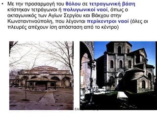Με την προσαρμογή του  θόλου  σε  τετραγωνική βάση  κτίστηκαν τετράγωνοι ή  πολυγωνικοί ναοί , όπως ο οκταγωνικός των Αγίων Σεργίου και Βάκχου στην Κωνσταντινούπολη, που λέγονται  περίκεντροι ναοί  (όλες οι πλευρές απέχουν ίση απόσταση από το κέντρο) 