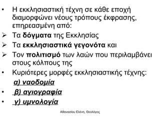 Η εκκλησιαστική τέχνη σε κάθε εποχή διαμορφώνει νέους τρόπους έκφρασης, επηρεασμένη από: Τα  δόγματα  της Εκκλησίας  Τα  εκκλησιαστικά γεγονότα   και Τον  πολιτισμό  των λαών που περιλαμβάνει στους κόλπους της Κυριότερες μορφές εκκλησιαστικής τέχνης: α) ναοδομία β) αγιογραφία γ) υμνολογία 