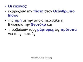 Οι εικόνες :  εκφράζουν την  πίστη  στον  Θεάνθρωπο Ιησού  την  τιμή  με την οποία περιβάλει η Εκκλησία την  Θεοτόκο  και προβάλουν τους  μάρτυρες  ως  πρότυπα  για τους πιστούς 