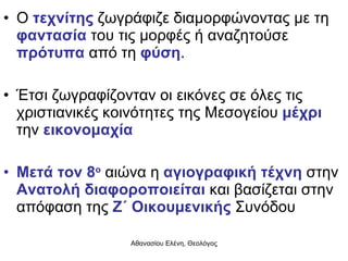 Ο  τεχνίτης  ζωγράφιζε διαμορφώνοντας με τη  φαντασία  του τις μορφές ή αναζητούσε  πρότυπα  από τη  φύση . Έτσι ζωγραφίζονταν οι εικόνες σε όλες τις χριστιανικές κοινότητες της Μεσογείου  μέχρι  την  εικονομαχία Μετά τον 8 ο  αιώνα η  αγιογραφική τέχνη  στην  Ανατολή διαφοροποιείται  και βασίζεται στην απόφαση της  Ζ΄ Οικουμενικής  Συνόδου 