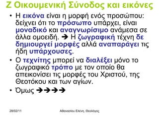 Ζ Οικουμενική Σύνοδος και εικόνες Η  εικόνα  είναι η μορφή ενός προσώπου: δείχνει ότι το  πρόσωπο  υπάρχει, είναι  μοναδικό  και  αναγνωρίσιμο  ανάμεσα σε άλλα ομοειδή.    Η  ζωγραφική  τέχνη  δε   δημιουργεί μορφές  αλλά  αναπαράγει  τις ήδη  υπάρχουσες . Ο  τεχνίτης  μπορεί να  διαλέξει  μόνο το ζωγραφικό  τρόπο  με τον οποίο θα απεικονίσει τις μορφές του Χριστού, της Θεοτόκου και των αγίων. Όμως   
