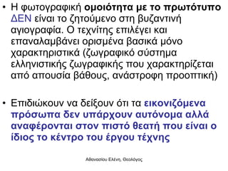 Η φωτογραφική  ομοιότητα με το πρωτότυπο   ΔΕΝ  είναι το ζητούμενο στη βυζαντινή αγιογραφία. Ο τεχνίτης επιλέγει και επαναλαμβάνει ορισμένα βασικά μόνο χαρακτηριστικά (ζωγραφικό σύστημα ελληνιστικής ζωγραφικής που χαρακτηρίζεται από απουσία βάθους, ανάστροφη προοπτική) Επιδιώκουν να δείξουν ότι τα  εικονιζόμενα πρόσωπα δεν υπάρχουν αυτόνομα αλλά αναφέρονται στον πιστό θεατή που είναι ο ίδιος το κέντρο του έργου τέχνης 