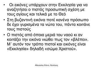 Οι εικόνες υπάρχουν στην Εκκλησία για να αναζητήσει ο πιστός προσωπική σχέση με τους αγίους και τελικά με το Θεό Στη βυζαντινή εικόνα ποτέ κανένα πρόσωπο δε έχει γυρισμένα τα νώτα του, πάντα κοιτάνε τους πιστούς Ο πιστός από όποια μεριά του ναού κι αν κοιτάξει την εικόνα νιώθει πως τον «βλέπει». Μ΄ αυτόν τον τρόπο πιστοί και εικόνες είναι «Εκκλησία» δηλαδή «σώμα Χριστού». 