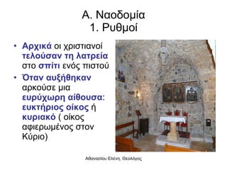 Α. Ναοδομία 1. Ρυθμοί Αρχικά   οι χριστιανοί  τελούσαν τη λατρεία  στο  σπίτι  ενός πιστού Όταν αυξήθηκαν  αρκούσε μια  ευρύχωρη αίθουσα :  ευκτήριος οίκος  ή  κυριακό  ( οίκος αφιερωμένος στον Κύριο) 