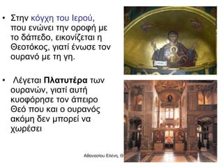 Στην  κόγχη του Ιερού , που ενώνει την οροφή με το δάπεδο, εικονίζεται η Θεοτόκος, γιατί ένωσε τον ουρανό με τη γη. Λέγεται  Πλατυτέρα  των ουρανών, γιατί αυτή κυοφόρησε τον άπειρο Θεό που και ο ουρανός ακόμη δεν μπορεί να χωρέσει 