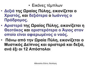 Εικόνες τέμπλων Δεξιά  της Ωραίας Πύλης, εικονίζεται ο  Χριστός , και  δεξιότερα  ο  Ιωάννης ο Πρόδρομος.  Αριστερά  της Ωραίας Πύλης, εικονίζεται η  Θεοτόκος  και  αριστερότερα ο Άγιος στον οποίο είναι αφιερωμένος ο ναός . Πάνω από την Ωραία Πύλη, εικονίζεται ο Μυστικός Δείπνος και αριστερά και δεξιά, ανά έξι οι 12 Απόστολοι 
