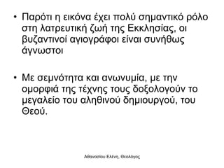 Παρότι η εικόνα έχει πολύ σημαντικό ρόλο στη λατρευτική ζωή της Εκκλησίας, οι βυζαντινοί αγιογράφοι είναι συνήθως άγνωστοι Με σεμνότητα και ανωνυμία, με την ομορφιά της τέχνης τους δοξολογούν το μεγαλείο του αληθινού δημιουργού, του Θεού. 