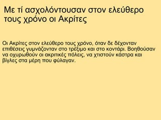 Mε τί ασχολόντουσαν στον ελεύθερο τους χρόνο οι Ακρίτες Οι Ακρίτες στον ελεύθερο τους χρόνο, όταν δε δέχονταν επιθέσεις γυμνάζονταν στο τρέξιμο και στο κοντάρι. Βοηθούσαν να οχυρωθούν οι ακριτικές πόλεις, να χτιστούν κάστρα και βίγλες στα μέρη που φύλαγαν. 