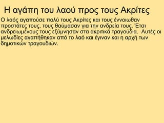 H αγάπη του λαού προς τους Ακρίτες Ο λαός αγαπούσε πολύ τους Ακρίτες και τους έννοιωθαν προστάτες τους, τους θαύμασαν για την ανδρεία τους. Έτσι ανδρειωμένους τους εξύμνησαν στα ακριτικά τραγούδια.  Αυτές οι μελωδίες αγαπήθηκαν από το λαό και έγιναν και η αρχή των δημοτικών τραγουδιών. 