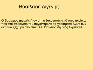 Βασίλειος Διγενής Ο Βασίλειος Διγενής ήταν ο πιο ξακουστός από τους ακρίτες, που στο πρόσωπό του συγκέντρωνε τα χαρίσματα όλων των ακριτών ξέχωρα στο έπος << Βασίλειος Διγενής Ακρίτας>>  